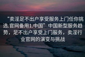“賣淫足不出戶享受服務(wù)上門任你挑選.官網(wǎng)備用1.中國(guó)”中國(guó)新型服務(wù)趨勢(shì)，足不出戶享受上門服務(wù)，賣淫行業(yè)官網(wǎng)的演變與挑戰(zhàn)