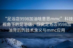 “足浴店9598加油啥意思mmc”科技視角下的足浴店，探究足浴店9598加油背后的技術(shù)含義與mmc應(yīng)用