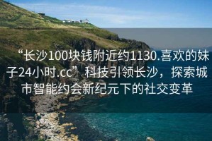 “長沙100塊錢附近約1130.喜歡的妹子24小時.cc”科技引領(lǐng)長沙，探索城市智能約會新紀元下的社交變革