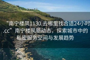 “南寧樓鳳1130.去哪里找合適24小時(shí).cc”南寧樓鳳新動(dòng)態(tài)，探索城市中的私密服務(wù)空間與發(fā)展趨勢