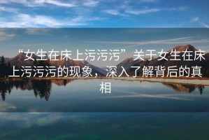 “女生在床上污污污”關(guān)于女生在床上污污污的現(xiàn)象，深入了解背后的真相
