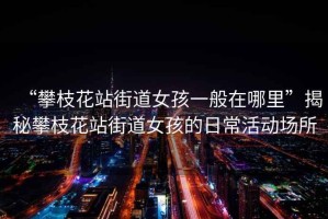 “攀枝花站街道女孩一般在哪里”揭秘攀枝花站街道女孩的日常活動場所