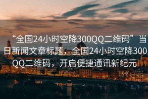 “全國24小時空降300QQ二維碼”當(dāng)日新聞文章標題，全國24小時空降300QQ二維碼，開啟便捷通訊新紀元