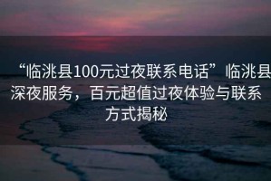 “臨洮縣100元過(guò)夜聯(lián)系電話”臨洮縣深夜服務(wù)，百元超值過(guò)夜體驗(yàn)與聯(lián)系方式揭秘