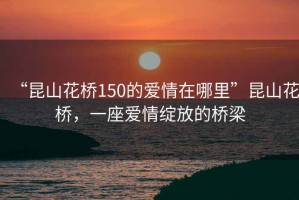 “昆山花橋150的愛情在哪里”昆山花橋，一座愛情綻放的橋梁