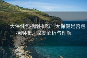 “大保健包括陰推嗎”大保健是否包括陰推，深度解析與理解