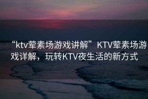“ktv葷素場游戲講解”KTV葷素場游戲詳解，玩轉(zhuǎn)KTV夜生活的新方式