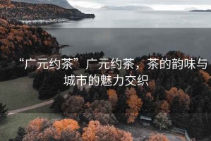 “廣元約茶”廣元約茶，茶的韻味與城市的魅力交織