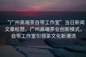 “廣州高端茶自帶工作室”當(dāng)日新聞文章標(biāo)題，廣州高端茶業(yè)創(chuàng)新模式，自帶工作室引領(lǐng)茶文化新潮流