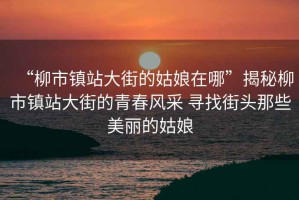“柳市鎮(zhèn)站大街的姑娘在哪”揭秘柳市鎮(zhèn)站大街的青春風(fēng)采 尋找街頭那些美麗的姑娘