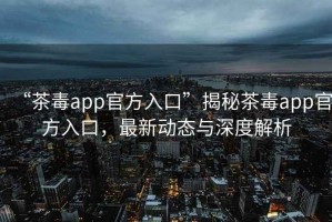 “茶毒app官方入口”揭秘茶毒app官方入口，最新動(dòng)態(tài)與深度解析