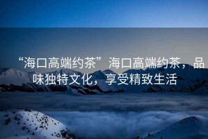 “?？诟叨思s茶”?？诟叨思s茶，品味獨(dú)特文化，享受精致生活