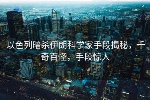 以色列暗殺伊朗科學家手段揭秘，千奇百怪，手段驚人