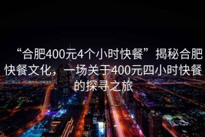 “合肥400元4個小時快餐”揭秘合肥快餐文化，一場關(guān)于400元四小時快餐的探尋之旅