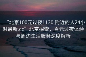 “北京100元過夜1130.附近的人24小時最新.cc”北京探索，百元過夜體驗與周邊生活服務(wù)深度解析