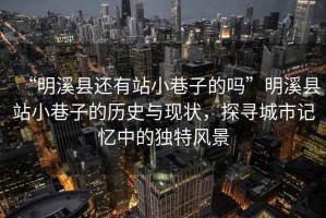 “明溪縣還有站小巷子的嗎”明溪縣站小巷子的歷史與現(xiàn)狀，探尋城市記憶中的獨(dú)特風(fēng)景