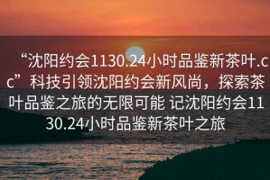 “沈陽(yáng)約會(huì)1130.24小時(shí)品鑒新茶葉.cc”科技引領(lǐng)沈陽(yáng)約會(huì)新風(fēng)尚，探索茶葉品鑒之旅的無(wú)限可能 記沈陽(yáng)約會(huì)1130.24小時(shí)品鑒新茶葉之旅