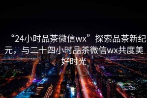 “24小時(shí)品茶微信wx”探索品茶新紀(jì)元，與二十四小時(shí)品茶微信wx共度美好時(shí)光