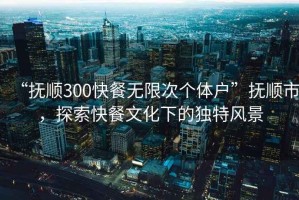 “撫順300快餐無限次個(gè)體戶”撫順市，探索快餐文化下的獨(dú)特風(fēng)景