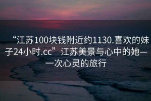 “江蘇100塊錢附近約1130.喜歡的妹子24小時(shí).cc”江蘇美景與心中的她—一次心靈的旅行