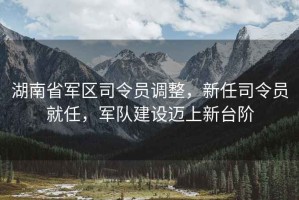 湖南省軍區(qū)司令員調(diào)整，新任司令員就任，軍隊(duì)建設(shè)邁上新臺(tái)階