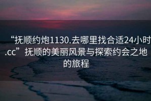 “撫順約炮1130.去哪里找合適24小時.cc”撫順的美麗風景與探索約會之地的旅程
