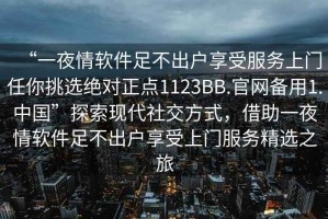 “一夜情軟件足不出戶享受服務上門任你挑選絕對正點1123BB.官網(wǎng)備用1.中國”探索現(xiàn)代社交方式，借助一夜情軟件足不出戶享受上門服務精選之旅