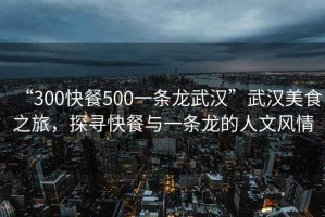 “300快餐500一條龍武漢”武漢美食之旅，探尋快餐與一條龍的人文風(fēng)情