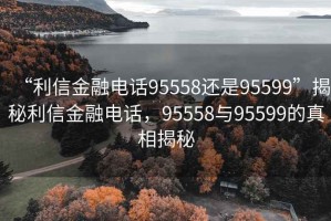 “利信金融電話95558還是95599”揭秘利信金融電話，95558與95599的真相揭秘
