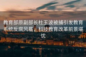 教育部原副部長杜玉波被捕引發(fā)教育系統(tǒng)反腐風暴，科技教育改革前景堪憂