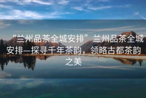 “蘭州品茶全城安排”蘭州品茶全城安排—探尋千年茶韻，領(lǐng)略古都茶韻之美