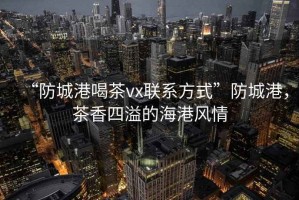 “防城港喝茶vx聯(lián)系方式”防城港，茶香四溢的海港風情
