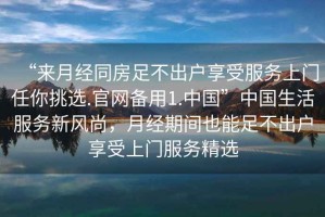 “來月經(jīng)同房足不出戶享受服務(wù)上門任你挑選.官網(wǎng)備用1.中國”中國生活服務(wù)新風(fēng)尚，月經(jīng)期間也能足不出戶享受上門服務(wù)精選