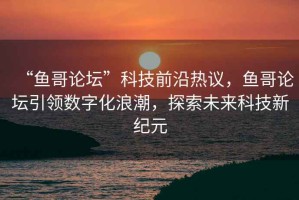 “魚哥論壇”科技前沿熱議，魚哥論壇引領數(shù)字化浪潮，探索未來科技新紀元