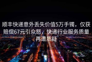 順豐快遞意外丟失價(jià)值5萬手鐲，僅獲賠償67元引眾怒，快遞行業(yè)服務(wù)質(zhì)量再遭質(zhì)疑