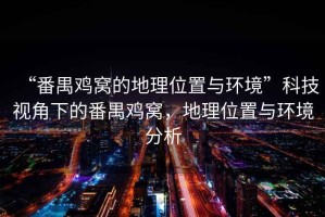 “番禺雞窩的地理位置與環(huán)境”科技視角下的番禺雞窩，地理位置與環(huán)境分析