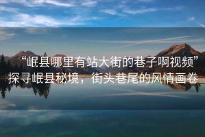 “岷縣哪里有站大街的巷子啊視頻”探尋岷縣秘境，街頭巷尾的風(fēng)情畫卷