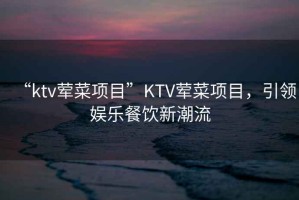“ktv葷菜項目”KTV葷菜項目，引領(lǐng)娛樂餐飲新潮流