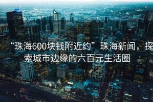 “珠海600塊錢附近約”珠海新聞，探索城市邊緣的六百元生活圈