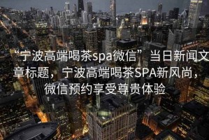 “寧波高端喝茶spa微信”當日新聞文章標題，寧波高端喝茶SPA新風尚，微信預約享受尊貴體驗