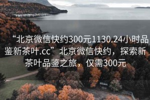 “北京微信快約300元1130.24小時(shí)品鑒新茶葉.cc”北京微信快約，探索新茶葉品鑒之旅，僅需300元