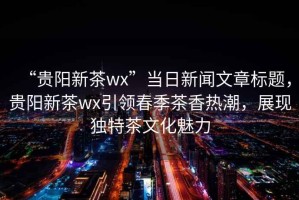 “貴陽(yáng)新茶wx”當(dāng)日新聞文章標(biāo)題，貴陽(yáng)新茶wx引領(lǐng)春季茶香熱潮，展現(xiàn)獨(dú)特茶文化魅力