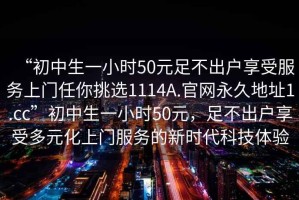 “初中生一小時50元足不出戶享受服務上門任你挑選1114A.官網(wǎng)永久地址1.cc”初中生一小時50元，足不出戶享受多元化上門服務的新時代科技體驗