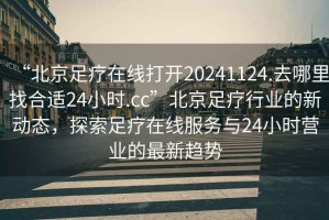 “北京足療在線打開20241124.去哪里找合適24小時.cc”北京足療行業(yè)的新動態(tài)，探索足療在線服務(wù)與24小時營業(yè)的最新趨勢