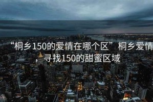 “桐鄉(xiāng)150的愛(ài)情在哪個(gè)區(qū)”桐鄉(xiāng)愛(ài)情，尋找150的甜蜜區(qū)域