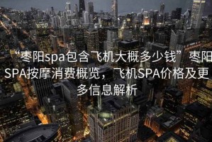 “棗陽spa包含飛機(jī)大概多少錢”棗陽SPA按摩消費(fèi)概覽，飛機(jī)SPA價(jià)格及更多信息解析