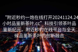 “附近秒約一炮在線打開(kāi)20241124.24小時(shí)品鑒新茶葉.cc”科技引領(lǐng)茶葉品鑒新紀(jì)元，附近秒約在線平臺(tái)與全天候品鑒新茶葉的創(chuàng)新融合