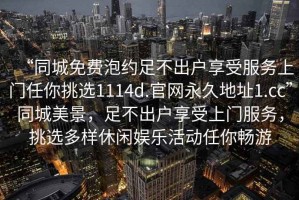 “同城免費(fèi)泡約足不出戶享受服務(wù)上門(mén)任你挑選1114d.官網(wǎng)永久地址1.cc”同城美景，足不出戶享受上門(mén)服務(wù)，挑選多樣休閑娛樂(lè)活動(dòng)任你暢游