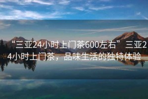 “三亞24小時(shí)上門(mén)茶600左右”三亞24小時(shí)上門(mén)茶，品味生活的獨(dú)特體驗(yàn)
