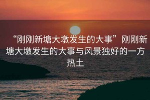 “剛剛新塘大墩發(fā)生的大事”剛剛新塘大墩發(fā)生的大事與風(fēng)景獨好的一方熱土